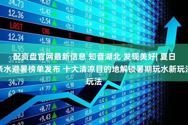 配资盘官网最新信息 知音湖北 发现美好| 夏日亲水避暑榜单发布 十大清凉目的地解锁暑期玩水新玩法