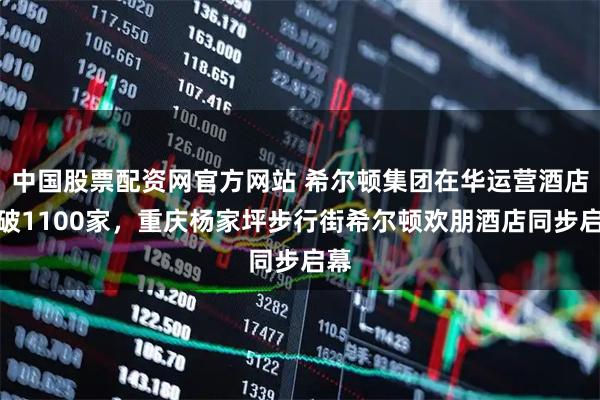 中国股票配资网官方网站 希尔顿集团在华运营酒店突破1100家，重庆杨家坪步行街希尔顿欢朋酒店同步启幕