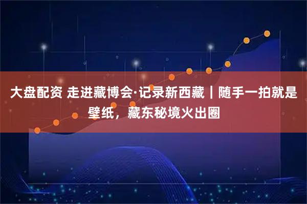 大盘配资 走进藏博会·记录新西藏｜随手一拍就是壁纸，藏东秘境火出圈