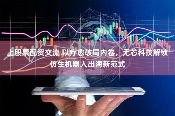 上股票配资交流 以疗愈破局内卷，无芯科技解锁仿生机器人出海新范式