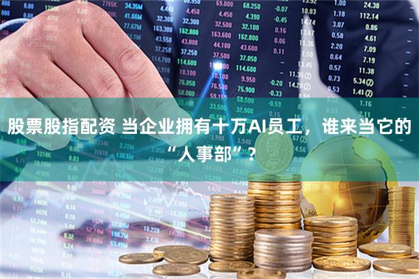 股票股指配资 当企业拥有十万AI员工，谁来当它的“人事部”？